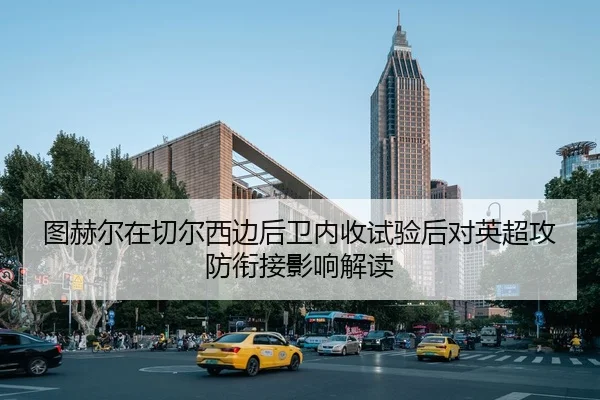 图赫尔在切尔西边后卫内收试验后对英超攻防衔接影响解读